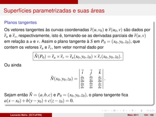 Superfícies parametrizadas e suas áreas

Planos tangentes
Os vetores tangentes às curvas coordenadas r(u, v0 ) e r(u0 , v) são dados por
ru e rv , respectivamente, isto é, tomando-se as derivadas parciais de r(u, v)
em relação a u e v. Assim o plano tangente à S em P0 = (x0 , y0 , z0 ), que
contem os vetores ru e rv , tem vetor normal dado por

                      N(P0 ) = ru × rv = ru (x0 , y0 , z0 ) × rv (x0 , y0 , z0 ).
Ou ainda
                                                      i    j     k
                                                     ∂x    ∂y    ∂z
                                N(x0 , y0 , z0 ) =   ∂u    ∂u    ∂u
                                                                      .
                                                     ∂x    ∂y    ∂z
                                                     ∂v    ∂v    ∂v

Sejam então N = (a, b, c) e P0 = (x0 , y0 , z0 ), o plano tangente ﬁca
a(x − x0 ) + b(y − y0 ) + c(z − z0 ) = 0.

   Leonardo Mafra (ECT-UFRN)                                                        Maio 2011   104 / 168
 