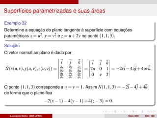 Superfícies parametrizadas e suas áreas

Exemplo 32
Determine a equação do plano tangente à superfície com equações
paramétricas x = u2 , y = v2 e z = u + 2v no ponto (1, 1, 3).

Solução
O vetor normal ao plano é dado por

                                       i    j    k       i j k
                                            ∂y
N(x(u, v), y(u, v), z(u, v)) =         ∂x
                                       ∂u   ∂u
                                                 ∂z
                                                 ∂u
                                                      = 2u 0 1 = −2vi − 4uj + 4uvk.
                                       ∂x   ∂y   ∂z      0 v 2
                                       ∂v   ∂v   ∂v

O ponto (1, 1, 3) corresponde a u = v = 1. Assim N(1, 1, 3) = −2i − 4j + 4k,
de forma que o plano ﬁca
                               −2(x − 1) − 4(y − 1) + 4(z − 3) = 0.


   Leonardo Mafra (ECT-UFRN)                                             Maio 2011   106 / 168
 