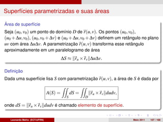 Superfícies parametrizadas e suas áreas

Área de superfície
Seja (u0 , v0 ) um ponto do domínio D de r(u, v). Os pontos (u0 , v0 ),
(u0 + ∆u, v0 ), (u0 , v0 + ∆v) e (u0 + ∆u, v0 + ∆v) deﬁnem um retângulo no plano
uv com área ∆u∆v. A parametrização r(u, v) transforma esse retângulo
aproximadamente em um paralelogramo de área
                                        ∆S ≈ ru × rv ∆u∆v.

Deﬁnição
Dada uma superfície lisa S com parametrização r(u, v), a área de S é dada por


                               A(S) =         dS =       ru × rv dudv,
                                          S          D

onde dS = ru × rv dudv é chamado elemento de superfície.


   Leonardo Mafra (ECT-UFRN)                                             Maio 2011   107 / 168
 