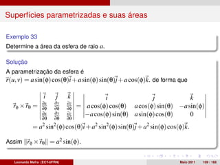 Superfícies parametrizadas e suas áreas

Exemplo 33
Determine a área da esfera de raio a.

Solução
A parametrização da esfera é
r(u, v) = a sin(φ) cos(θ)i + a sin(φ) sin(θ)j + a cos(φ)k. de forma que

                   i      j    k             i                j           k
                  ∂x    ∂y     ∂z
  rφ × rθ =       ∂φ    ∂φ     ∂φ   = a cos(φ) cos(θ) a cos(φ) sin(θ) −a sin(φ)
                  ∂x    ∂y     ∂z     −a cos(φ) sin(θ) a sin(φ) cos(θ)    0
                  ∂θ    ∂θ     ∂θ
             = a sin (φ) cos(θ)i + a2 sin2 (φ) sin(θ)j + a2 sin(φ) cos(φ)k.
                  2     2


Assim rφ × rθ = a2 sin(φ).


   Leonardo Mafra (ECT-UFRN)                                           Maio 2011   109 / 168
 