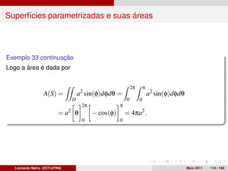 Superfícies parametrizadas e suas áreas




Exemplo 33 continuação
Logo a área é dada por


                                                           2π       π
                 A(S) =           a2 sin(φ)dφdθ =                       a2 sin(φ)dφdθ
                              D                        0        0
                                   2π              π
                         = a2 θ         − cos(φ)       = 4πa2 .
                                   0               0




  Leonardo Mafra (ECT-UFRN)                                                             Maio 2011   110 / 168
 