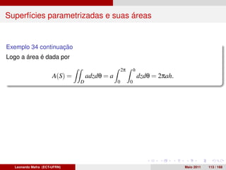 Superfícies parametrizadas e suas áreas


Exemplo 34 continuação
Logo a área é dada por

                                                   2π       h
                      A(S) =       adzdθ = a                    dzdθ = 2πah.
                               D               0        0




  Leonardo Mafra (ECT-UFRN)                                                    Maio 2011   113 / 168
 