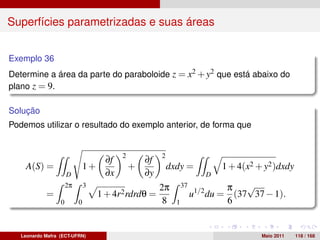 Superfícies parametrizadas e suas áreas


Exemplo 36
Determine a área da parte do paraboloide z = x2 + y2 que está abaixo do
plano z = 9.

Solução
Podemos utilizar o resultado do exemplo anterior, de forma que


                                           2            2
                                      ∂f           ∂f
    A(S) =                     1+              +            dxdy =            1 + 4(x2 + y2 )dxdy
                      D               ∂x           ∂y                     D
                      2π       3                        2π        37            π √
            =                       1 + 4r2 rdrdθ =                    u1/2 du = (37 37 − 1).
                  0        0                             8    1                 6


   Leonardo Mafra (ECT-UFRN)                                                            Maio 2011   118 / 168
 
