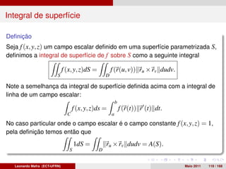 Integral de superfície

Deﬁnição
Seja f (x, y, z) um campo escalar deﬁnido em uma superfície parametrizada S,
deﬁnimos a integral de superfície de f sobre S como a seguinte integral

                               f (x, y, z)dS =           f (r(u, v)) ru × rv dudv.
                          S                          D

Note a semelhança da integral de superfície deﬁnida acima com a integral de
linha de um campo escalar:
                                                             b
                                     f (x, y, z)ds =             f (r(t)) r (t) dt.
                                 C                       a
No caso particular onde o campo escalar é o campo constante f (x, y, z) = 1,
pela deﬁnição temos então que

                                      1dS =          ru × rv dudv = A(S).
                                  S              D


   Leonardo Mafra (ECT-UFRN)                                                          Maio 2011   119 / 168
 