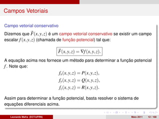 Campos Vetoriais

Campo vetorial conservativo
Dizemos que F(x, y, z) é um campo vetorial conservativo se existir um campo
escalar f (x, y, z) (chamada de função potencial) tal que:

                               F(x, y, z) = ∇f (x, y, z).
A equação acima nos fornece um método para determinar a função potencial
f . Note que:
                               fx (x, y, z) = P(x, y, z),
                               fy (x, y, z) = Q(x, y, z),
                               fz (x, y, z) = R(x, y, z).

Assim para determinar a função potencial, basta resolver o sistema de
equações diferenciais acima.

   Leonardo Mafra (ECT-UFRN)                                     Maio 2011   12 / 168
 