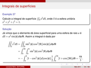 Integrais de superfícies

Exemplo 37
                                                            2 dS,
Calcule a integral de superfície                       Sx           onde S é a esfera unitária
x2 + y2 + z2 = 1.

Solução
Já vimos que o elemente dá área superﬁcial para uma esfera de raio a é
dS = a2 sin(φ)dφdθ. Assim a integral é dada por

             x2 dS =             sin2 (φ) cos2 (θ)[sin(φ)]dφdθ
         S                  D
                            2π             π
                   =                           sin3 (φ) cos2 (θ)dφdθ
                        0              0
                                   π                                    1       2π                       4π
                   =−                  [1 − cos2 (φ)]d[cos(φ)]                       [1 + cos(2θ)]dθ =      .
                               0                                        2   0                             3

   Leonardo Mafra (ECT-UFRN)                                                                      Maio 2011     121 / 168
 