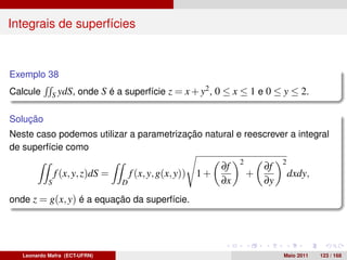 Integrais de superfícies



Exemplo 38
Calcule      S ydS,   onde S é a superfície z = x + y2 , 0 ≤ x ≤ 1 e 0 ≤ y ≤ 2.

Solução
Neste caso podemos utilizar a parametrização natural e reescrever a integral
de superfície como
                                                                   2            2
                                                              ∂f           ∂f
                f (x, y, z)dS =       f (x, y, g(x, y)) 1 +            +            dxdy,
            S                     D                           ∂x           ∂y
onde z = g(x, y) é a equação da superfície.




   Leonardo Mafra (ECT-UFRN)                                                    Maio 2011   123 / 168
 