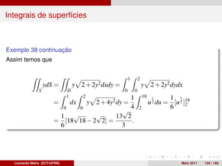 Integrais de superfícies



Exemplo 38 continuação
Assim temos que


                                                           1       2
                   ydS =          y   2 + 2y2 dxdy =                   y     2 + 2y2 dydx
               S              D                        0       0
                              1       2        1                       18     1     1 3
                       =      dxy 2 + 4y2 dy =                              u 2 du = [u 2 ]18
                                                                                           2
                         0    0                4                   2                6
                                            √
                        1   √      √      13 2
                       = [18 18 − 2 2] =       .
                        6                   3




  Leonardo Mafra (ECT-UFRN)                                                              Maio 2011   124 / 168
 