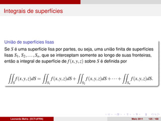 Integrais de superfícies




União de superfícies lisas
Se S é uma superfície lisa por partes, ou seja, uma união ﬁnita de superfícies
lisas S1 , S2 , . . . , Sn , que se interceptam somente ao longo de suas fronteiras,
então a integral de superfície de f (x, y, z) sobre S é deﬁnida por


        f (x, y, z)dS =             f (x, y, z)dS +        f (x, y, z)dS + · · · +        f (x, y, z)dS.
    S                          S1                     S2                             Sn




   Leonardo Mafra (ECT-UFRN)                                                              Maio 2011   125 / 168
 