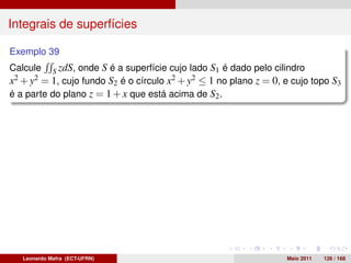 Integrais de superfícies

Exemplo 39
Calcule S zdS, onde S é a superfície cujo lado S1 é dado pelo cilindro
x2 + y2 = 1, cujo fundo S2 é o círculo x2 + y2 ≤ 1 no plano z = 0, e cujo topo S3
é a parte do plano z = 1 + x que está acima de S2 .




   Leonardo Mafra (ECT-UFRN)                                       Maio 2011   126 / 168
 