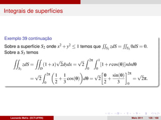 Integrais de superfícies



Exemplo 39 continuação
Sobre a superfície S2 onde x2 + y2 ≤ 1 temos que                       S2 zdS   =   S2 0dS    = 0.
Sobre a S3 temos
                                    √       √          2π       1
             zdS =           (1 + x) 2dydx = 2                      [1 + r cos(θ)]rdrdθ
        S3               D                         0        0
                      √            2π                 √ θ sin(θ)                    2π       √
                                        1 1
                  =    2                 + cos(θ) dθ = 2 +                               =    2π.
                               0        2 3             2    3                      0




   Leonardo Mafra (ECT-UFRN)                                                             Maio 2011   128 / 168
 