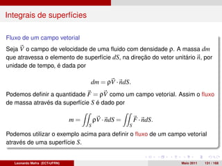Integrais de superfícies

Fluxo de um campo vetorial
Seja V o campo de velocidade de uma ﬂuido com densidade ρ. A massa dm
que atravessa o elemento de superfície dS, na direção do vetor unitário n, por
unidade de tempo, é dada por

                                    dm = ρV · ndS.
Podemos deﬁnir a quantidade F = ρV como um campo vetorial. Assim o ﬂuxo
de massa através da superfície S é dado por

                               m=       ρV · ndS =       F · ndS.
                                    S                S
Podemos utilizar o exemplo acima para deﬁnir o ﬂuxo de um campo vetorial
através de uma superfície S.


   Leonardo Mafra (ECT-UFRN)                                        Maio 2011   131 / 168
 