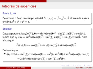 Integrais de superfícies

Exemplo 40
Determine o ﬂuxo do campo vetorial F(x, y, z) = zi + yj + xk através da esfera
unitária x2 + y2 + z2 = 1.

Solução
Dada a parametrização r(φ, θ) = sin(φ) cos(θ)i + sin(φ) sin(θ)j + cos(φ)k,
temos que rφ × rθ = sin2 (φ) cos(θ)i + sin2 (φ) sin(θ)j + sin(φ) cos(φ)k. Note
ainda que
                F(r(φ, θ)) = cos(φ)i + sin(φ) sin(θ)j + sin(φ) cos(θ)k.
De forma que
 F · (rφ × rθ ) = sin2 (φ) cos(φ) cos(θ) + sin3 (φ) sin2 (θ) + sin2 (φ) cos(φ) cos(θ)
                  = 2 sin2 (φ) cos(φ) cos(θ) + sin3 (φ) sin2 (θ).


   Leonardo Mafra (ECT-UFRN)                                            Maio 2011   134 / 168
 