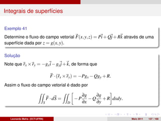 Integrais de superfícies

Exemplo 41
Determine o ﬂuxo do campo vetorial F(x, y, z) = Pi + Qj + Rk através de uma
superfície dada por z = g(x, y).

Solução
Note que rx × ry = −gx i − gy j + k, de forma que

                                 F · (rx × ry ) = −Pgx − Qgy + R.
Assim o ﬂuxo do campo vetorial é dado por

                                                   ∂g    ∂g
                               F · dS =       −P      − Q + R dxdy.
                           S              D        ∂x    ∂y


   Leonardo Mafra (ECT-UFRN)                                          Maio 2011   137 / 168
 