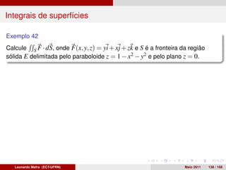 Integrais de superfícies

Exemplo 42
Calcule S F · dS, onde F(x, y, z) = yi + xj + zk e S é a fronteira da região
sólida E delimitada pelo paraboloide z = 1 − x2 − y2 e pelo plano z = 0.




   Leonardo Mafra (ECT-UFRN)                                        Maio 2011   138 / 168
 