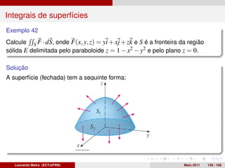 Integrais de superfícies
Exemplo 42
Calcule S F · dS, onde F(x, y, z) = yi + xj + zk e S é a fronteira da região
sólida E delimitada pelo paraboloide z = 1 − x2 − y2 e pelo plano z = 0.

Solução
A superfície (fechada) tem a seguinte forma:




   Leonardo Mafra (ECT-UFRN)                                        Maio 2011   139 / 168
 