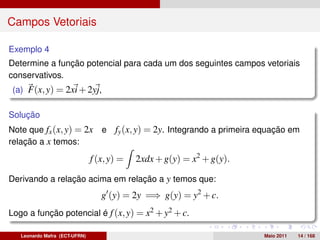 Campos Vetoriais

Exemplo 4
Determine a função potencial para cada um dos seguintes campos vetoriais
conservativos.
 (a) F(x, y) = 2xi + 2yj,

Solução
Note que fx (x, y) = 2x           e   fy (x, y) = 2y. Integrando a primeira equação em
relação a x temos:

                               f (x, y) =   2xdx + g(y) = x2 + g(y).

Derivando a relação acima em relação a y temos que:
                                  g (y) = 2y =⇒ g(y) = y2 + c.
Logo a função potencial é f (x, y) = x2 + y2 + c.

   Leonardo Mafra (ECT-UFRN)                                                Maio 2011   14 / 168
 