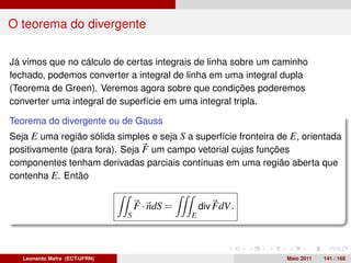 O teorema do divergente

Já vimos que no cálculo de certas integrais de linha sobre um caminho
fechado, podemos converter a integral de linha em uma integral dupla
(Teorema de Green). Veremos agora sobre que condições poderemos
converter uma integral de superfície em uma integral tripla.

Teorema do divergente ou de Gauss
Seja E uma região sólida simples e seja S a superfície fronteira de E, orientada
positivamente (para fora). Seja F um campo vetorial cujas funções
componentes tenham derivadas parciais contínuas em uma região aberta que
contenha E. Então


                                   F · ndS =       div FdV.
                               S               E




   Leonardo Mafra (ECT-UFRN)                                      Maio 2011   141 / 168
 