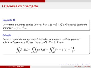 O teorema do divergente



Exemplo 43
Determine o ﬂuxo do campo vetorial F(x, y, z) = zi + yj + xk através da esfera
unitária x2 + y2 + z2 = 1.

Solução
Como a superfície em questão é fechada, uma esfera unitária, podemos
aplicar o Teorema de Guass. Note que ∇ · F = 1. Assim

                                                                      4π
                        F · ndS =       div FdV =       dV = V(E) =      .
                    S               E               E                  3




   Leonardo Mafra (ECT-UFRN)                                             Maio 2011   143 / 168
 