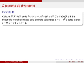 O teorema do divergente

Exemplo 44
                                                   2
Calcule S F · ndS, onde F(x, y, z) = xyi + (y2 + exz )j + sin(xy)k e S é a
superfície fechada limitada pelo cinlindro parabólico z = 1 − x2 e pelos planos
z = 0, y = 0 e y + z = 2.




   Leonardo Mafra (ECT-UFRN)                                       Maio 2011   144 / 168
 