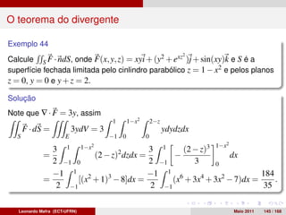 O teorema do divergente

Exemplo 44
                                                                   2
Calcule S F · ndS, onde F(x, y, z) = xyi + (y2 + exz )j + sin(xy)k e S é a
superfície fechada limitada pelo cinlindro parabólico z = 1 − x2 e pelos planos
z = 0, y = 0 e y + z = 2.

Solução
Note que ∇ · F = 3y, assim
                                      1      1−x2       2−z
      F · dS =             3ydV = 3                           ydydzdx
  S                    E              −1 0          0
                                                                        2
                                                  (2 − z)3 1−x
                                2
               3 1 1−x                   3 1
             =           (2 − z)2 dzdx =       −               dx
               2 −1 0                    2 −1        3     0
               −1 1 2                    −1 1 6                        184
             =       [(x + 1)3 − 8]dx =        (x + 3x4 + 3x2 − 7)dx =     .
                2 −1                      2 −1                          35

   Leonardo Mafra (ECT-UFRN)                                                Maio 2011   145 / 168
 