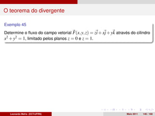O teorema do divergente

Exemplo 45
Determine o ﬂuxo do campo vetorial F(x, y, z) = zi + xj + yk através do cilindro
x2 + y2 = 1, limitado pelos planos z = 0 e z = 1.




   Leonardo Mafra (ECT-UFRN)                                       Maio 2011   146 / 168
 