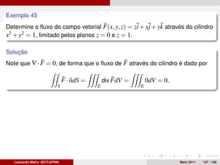 O teorema do divergente
Exemplo 45
Determine o ﬂuxo do campo vetorial F(x, y, z) = zi + xj + yk através do cilindro
x2 + y2 = 1, limitado pelos planos z = 0 e z = 1.

Solução
Note que ∇ · F = 0, de forma que o ﬂuxo de F através do cilindro é dado por

                               F · ndS =       div FdV =       0dV = 0.
                           S               E               E




   Leonardo Mafra (ECT-UFRN)                                              Maio 2011   147 / 168
 