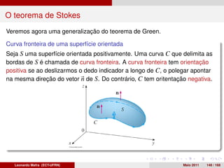 O teorema de Stokes
Veremos agora uma generalização do teorema de Green.

Curva fronteira de uma superfície orientada
Seja S uma superfície orientada positivamente. Uma curva C que delimita as
bordas de S é chamada de curva fronteira. A curva fronteira tem orientação
positiva se ao deslizarmos o dedo indicador a longo de C, o polegar apontar
na mesma direção do vetor n de S. Do contrário, C tem oritentação negativa.




   Leonardo Mafra (ECT-UFRN)                                    Maio 2011   148 / 168
 