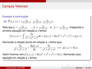 Campos Vetoriais


Exemplo 4 continuação
                      2x                  2y    2z
 (b) F(x, y, z) = x2 +y2 +z2 , x2 +y2 +z2 , x2 +y2 +z2 .
                  2x                              2y                     2z
Note que fx = x2 +y2 +z2 , fy = x2 +y2 +z2                e   fz =   x2 +y2 +z2
                                                                                .   Integrando a
primeira equação em relação a x temos:
                                     2x
        f (x, y, z) =                          dx + g(y, z) = ln (x2 + y2 + z2 ) + g(y, z).
                               x 2 + y2 + z2
Derivando a relação acima em relação a y temos que:
                    2y               ∂g(y, z)     2y
                                 +            = 2          =⇒ g(y, z) = h(z).
             x 2 + y2 + z2             ∂y      x + y2 + z2
Assim ﬁcamos com f (x, y, z) = ln (x2 + y2 + z2 ) + h(z). Derivando essa
equação em relação a z temos:


   Leonardo Mafra (ECT-UFRN)                                                             Maio 2011   15 / 168
 