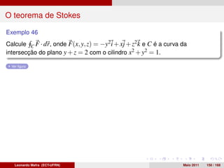 O teorema de Stokes

Exemplo 46
Calcule C F · dr, onde F(x, y, z) = −y2 i + xj + z2 k e C é a curva da
intersecção do plano y + z = 2 com o cilindro x2 + y2 = 1.

  Ver ﬁgura




   Leonardo Mafra (ECT-UFRN)                                        Maio 2011   150 / 168
 