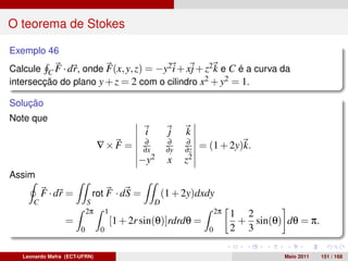 O teorema de Stokes

Exemplo 46
Calcule C F · dr, onde F(x, y, z) = −y2 i + xj + z2 k e C é a curva da
intersecção do plano y + z = 2 com o cilindro x2 + y2 = 1.

Solução
Note que
                                                i         j    k
                                                ∂         ∂     ∂
                                ∇×F =           ∂x        ∂y   ∂z   = (1 + 2y)k.
                                              −y2         x    z2
Assim
          F · dr =          rot F · dS =                 (1 + 2y)dxdy
      C                    S                         D
                           2π       1                                     2π   1 2
                  =                     [1 + 2r sin(θ)]rdrdθ =                  + sin(θ) dθ = π.
                       0        0                                     0        2 3

   Leonardo Mafra (ECT-UFRN)                                                             Maio 2011   151 / 168
 
