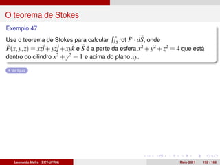 O teorema de Stokes
Exemplo 47
Use o teorema de Stokes para calcular S rot F · dS, onde
F(x, y, z) = xzi + yzj + xyk e S é a parte da esfera x2 + y2 + z2 = 4 que está
dentro do cilindro x2 + y2 = 1 e acima do plano xy.

  Ver ﬁgura




   Leonardo Mafra (ECT-UFRN)                                        Maio 2011   152 / 168
 