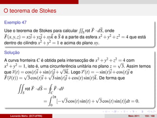 O teorema de Stokes

Exemplo 47
Use o teorema de Stokes para calcular S rot F · dS, onde
F(x, y, z) = xzi + yzj + xyk e S é a parte da esfera x2 + y2 + z2 = 4 que está
dentro do cilindro x2 + y2 = 1 e acima do plano xy.

Solução
A curva fronteira C é obtida pela intersecção de x2 + y2 + z2 √ 4 com
                                                              =
x2 + y2 = 1, isto é, uma circunferência unitária no plano z = 3. Assim temos
                              √
que r(t) =√cos(t)i + sin(t)j + 3k. Logo r (t) = − sin(t)i + cos(t)j e
                        √
F(r(t)) = 3 cos(t)i + 3 sin(t)j + cos(t) sin(t)k. De forma que

                rot F · dS =           F · dr
            S                      C
                                    2π     √                 √
                               =         [− 3 cos(t) sin(t) + 3 cos(t) sin(t)]dt = 0.
                                   0


   Leonardo Mafra (ECT-UFRN)                                                   Maio 2011   153 / 168
 