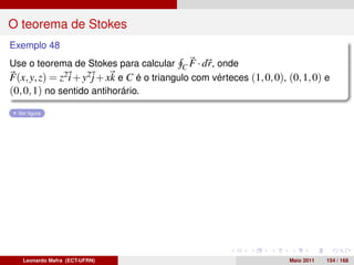 O teorema de Stokes
Exemplo 48
Use o teorema de Stokes para calcular C F · dr, onde
F(x, y, z) = z2 i + y2 j + xk e C é o triangulo com vérteces (1, 0, 0), (0, 1, 0) e
(0, 0, 1) no sentido antihorário.
  Ver ﬁgura




   Leonardo Mafra (ECT-UFRN)                                            Maio 2011   154 / 168
 