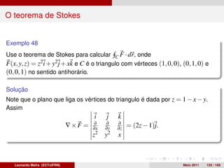 O teorema de Stokes


Exemplo 48
Use o teorema de Stokes para calcular C F · dr, onde
F(x, y, z) = z2 i + y2 j + xk e C é o triangulo com vérteces (1, 0, 0), (0, 1, 0) e
(0, 0, 1) no sentido antihorário.

Solução
Note que o plano que liga os vértices do triangulo é dada por z = 1 − x − y.
Assim
                                       i    j    k
                                        ∂    ∂   ∂
                               ∇×F =   ∂x   ∂y   ∂z   = (2z − 1)j.
                                       z2   y2   x



   Leonardo Mafra (ECT-UFRN)                                            Maio 2011   155 / 168
 