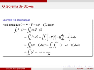 O teorema de Stokes



Exemplo 48 continuação
Note ainda que G = ∇ × F = (2z − 1)j, assim
                  F · dr =            rot F · dS
              C                   S
                                                                ∂g    ∂g
                         =            G · dS =         −P          − Q + R dxdy
                                  S                D            ∂x    ∂y
                                                            1        1−x
                         =            (2z − 1)dxdy =                       (1 − 2x − 2y)dydx
                                  S                     0        0
                                  1             1
                         =        (x2 − x)dx = − .
                              0                 6




  Leonardo Mafra (ECT-UFRN)                                                              Maio 2011   156 / 168
 