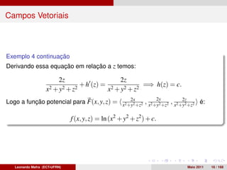 Campos Vetoriais



Exemplo 4 continuação
Derivando essa equação em relação a z temos:

                          2z                        2z
                                   + h (z) =                  =⇒ h(z) = c.
                   x 2 + y2 + z2               x2 + y2 + z2
                                              2x                   2y   2z
Logo a função potencial para F(x, y, z) = x2 +y2 +z2 , x2 +y2 +z2 , x2 +y2 +z2 é:

                               f (x, y, z) = ln (x2 + y2 + z2 ) + c.




   Leonardo Mafra (ECT-UFRN)                                                 Maio 2011   16 / 168
 
