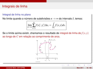 Integrais de linha

Integral de linha no plano
No limite quando o número de subdivisões n → ∞ do intervalo I , temos:
                                      n
                               lim
                               n→∞
                                     ∑ f (xi∗ , y∗ )∆si =
                                                 i
                                                            C
                                                                f (x, y)ds.
                                     i=1

Se o limite acima existir, chamamos o resultado de integral de linha de f (x, y)
ao longo de C em relação ao comprimento de arco.




   Leonardo Mafra (ECT-UFRN)                                                  Maio 2011   18 / 168
 