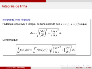 Integrais de linha



Integral de linha no plano
Podemos reescrever a integral de linha notando que x = x(t), y = y(t) e que

                                                        2             2
                                                  dx            dy
                                 ds =                       +             dt.
                                                  dt            dt
De forma que:

                                          b                               2            2
                                                                 dx               dy
                       f (x, y)ds =           f (x(t), y(t))                  +            dt.
                   C                  a                          dt               dt




   Leonardo Mafra (ECT-UFRN)                                                                     Maio 2011   19 / 168
 
