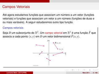 Campos Vetoriais

Até agora estudamos funções que associam um número a um vetor (funções
vetoriais) e funções que associam um vetor a um número (funções de duas e
ou mais variáveis). A seguir estudaremos outro tipo função.

Campos vetoriais
Seja D um subconjunto do R2 . Um campo vetorial em R2 é uma função F que
associa a cada ponto (x, y) em D um vetor bidimensional F(x, y).




   Leonardo Mafra (ECT-UFRN)                                   Maio 2011   2 / 168
 