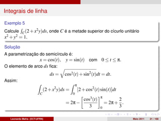 Integrais de linha

Exemplo 5
Calcule C (2 + x2 y)ds, onde C é a metade superior do cícurlo unitário
x2 + y2 = 1.

Solução
A parametrização do semicírculo é:
                 x = cos(t),             y = sin(t) com 0 ≤ t ≤ π.
O elemento de arco ds ﬁca:
                                ds =    cos2 (t) + sin2 (t)dt = dt.
Assim:
                                                  π
                             (2 + x2 y)ds =           [2 + cos2 (t) sin(t)]dt
                         C                    0
                                                         cos3 (t)   π
                                                                              2
                                         = 2π −                         = 2π + .
                                                            3       0         3

   Leonardo Mafra (ECT-UFRN)                                                       Maio 2011   21 / 168
 