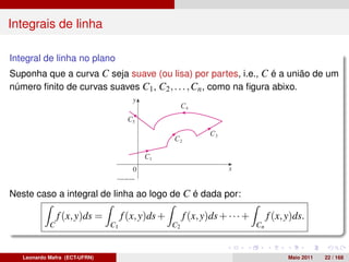 Integrais de linha

Integral de linha no plano
Suponha que a curva C seja suave (ou lisa) por partes, i.e., C é a união de um
número ﬁnito de curvas suaves C1 , C2 , . . . , Cn , como na ﬁgura abixo.




Neste caso a integral de linha ao logo de C é dada por:

                f (x, y)ds =        f (x, y)ds +        f (x, y)ds + · · · +        f (x, y)ds.
            C                  C1                  C2                          Cn



   Leonardo Mafra (ECT-UFRN)                                                              Maio 2011   22 / 168
 