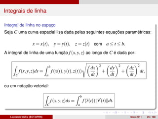Integrais de linha

Integral de linha no espaço
Seja C uma curva espacial lisa dada pelas seguintes equações paramétricas:

                    x = x(t),           y = y(t),     z = z(t) com a ≤ t ≤ b.
A integral de linha de uma função f (x, y, z) ao longo de C é dada por:


                                   b                                     2            2            2
                                                                    dx           dy           dz
           f (x, y, z)ds =             f (x(t), y(t), z(t))                  +            +            dt,
       C                       a                                    dt           dt           dt

ou em notação vetorial:

                                                            b
                                   f (x, y, z)ds =              f (r(t)) r (t) dt.
                               C                        a


   Leonardo Mafra (ECT-UFRN)                                                                  Maio 2011      25 / 168
 