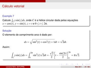 Cálculo vetorial

Exemplo 7
Calcule C y sin(z)ds, onde C é a hélice circular dada pelas equações
x = cos(t), y = sin(t), z = t e 0 ≤ t ≤ 2π.

Solução
O elemento de comprimento arco é dado por:
                                                                         √
                           ds =            sin2 (t) + cos2 (t) + 1dt =    2dt.
Assim:
                                                            √                    2π
                                      2π
                                              2
                                                  √          2    sin(2t)                √
               y sin(z)ds =                sin (t) 2dt =       t−                     = π 2.
           C                      0                         2        2           0



   Leonardo Mafra (ECT-UFRN)                                                            Maio 2011   27 / 168
 