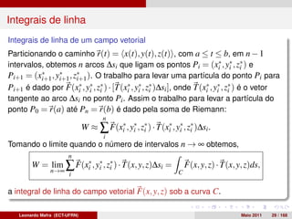 Integrais de linha
Integrais de linha de um campo vetorial
Particionando o caminho r(t) = x(t), y(t), z(t) , com a ≤ t ≤ b, em n − 1
intervalos, obtemos n arcos ∆si que ligam os pontos Pi = (xi , y∗ , z∗ ) e
                                                             ∗
                                                                i i
Pi+1 = (xi+1 , y∗ , z∗ ). O trabalho para levar uma partícula do ponto Pi para
          ∗
                i+1 i+1
Pi+1 é dado por F(xi , y∗ , z∗ ) · [T(xi , y∗ , z∗ )∆si ], onde T(xi , y∗ , z∗ ) é o vetor
                    ∗
                        i i
                                       ∗
                                            i i
                                                                   ∗
                                                                        i i
tangente ao arco ∆si no ponto Pi . Assim o trabalho para levar a partícula do
ponto P0 = r(a) até Pn = r(b) é dado pela soma de Riemann:
                                      n
                               W ≈ ∑ F(xi , y∗ , z∗ ) · T(xi , y∗ , z∗ )∆si .
                                        ∗
                                             i i
                                                           ∗
                                                                i i
                                      i
Tomando o limite quando o número de intervalos n → ∞ obtemos,
                       n
        W = lim ∑ F(xi , y∗ , z∗ ) · T(x, y, z)∆si =
                     ∗
                          i i                                        F(x, y, z) · T(x, y, z)ds,
                n→∞                                              C
                        i

a integral de linha do campo vetorial F(x, y, z) sob a curva C.

   Leonardo Mafra (ECT-UFRN)                                                            Maio 2011   29 / 168
 