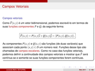 Campos Vetoriais


Campos vetoriais
Como F(x, y) é um vetor bidimensional, podemos escrevê-lo em termos de
suas funções componentes P e Q, da seguinte forma:


                     F(x, y) = P(x, y)i + Q(x, y)j = P(x, y), Q(x, y) .

As componentes P(x, y) e Q(x, y) são funções (de duas variáveis) que
associam cada ponto (x, y) ∈ D um número real. Funções desse tipo são
chamadas de campos escalares. Como no caso das funções vetoriais,
podemos deﬁnir a continuidade dos campos vetoriais e mostrar que F será
contínua se e somente se suas funções componentes forem contínuas.



   Leonardo Mafra (ECT-UFRN)                                              Maio 2011   3 / 168
 
