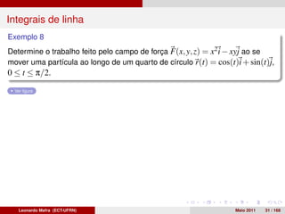 Integrais de linha
Exemplo 8
Determine o trabalho feito pelo campo de força F(x, y, z) = x2 i − xyj ao se
mover uma partícula ao longo de um quarto de círculo r(t) = cos(t)i + sin(t)j,
0 ≤ t ≤ π/2.
  Ver ﬁgura




   Leonardo Mafra (ECT-UFRN)                                      Maio 2011   31 / 168
 