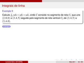 Integrais de linha
Exemplo 9
Calcule C ydx + zdy + xdz, onde C consiste no segmento de reta C1 que une
(2, 0, 0) a (3, 4, 5) seguido pelo segmento de reta vertical C2 de (3, 4, 5) a
(3, 4, 0).
  Ver ﬁgura




   Leonardo Mafra (ECT-UFRN)                                       Maio 2011   33 / 168
 