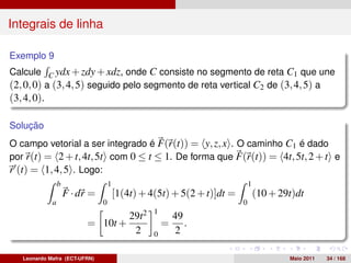 Integrais de linha

Exemplo 9
Calcule C ydx + zdy + xdz, onde C consiste no segmento de reta C1 que une
(2, 0, 0) a (3, 4, 5) seguido pelo segmento de reta vertical C2 de (3, 4, 5) a
(3, 4, 0).

Solução
O campo vetorial a ser integrado é F(r(t)) = y, z, x . O caminho C1 é dado
por r(t) = 2 + t, 4t, 5t com 0 ≤ t ≤ 1. De forma que F(r(t)) = 4t, 5t, 2 + t e
r (t) = 1, 4, 5 . Logo:
                 b                  1                                        1
                     F · dr =           [1(4t) + 4(5t) + 5(2 + t)]dt =           (10 + 29t)dt
             a                  0                                        0
                                                   1
                                            29t2           49
                           = 10t +                     =      .
                                             2     0       2

   Leonardo Mafra (ECT-UFRN)                                                             Maio 2011   34 / 168
 