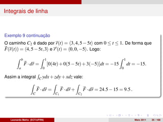 Integrais de linha



Exemplo 9 continuação
O caminho C2 é dado por r(t) = 3, 4, 5 − 5t com 0 ≤ t ≤ 1. De forma que
F(r(t)) = 4, 5 − 5t, 3 e r (t) = 0, 0, −5 . Logo:

             b                  1                                                    1
                 F · dr =           [0(4t) + 0(5 − 5t) + 3(−5)]dt = −15                  dt = −15.
         a                  0                                                    0

Assim a integral C ydx + zdy + xdz vale:

                         F · dr =            F · dr +        F · dr = 24.5 − 15 = 9.5 .
                     C                  C1              C2




   Leonardo Mafra (ECT-UFRN)                                                                Maio 2011   35 / 168
 